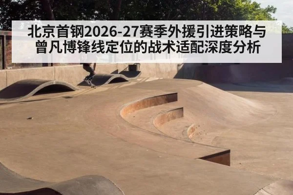 北京首钢2026-27赛季外援引进策略与曾凡博锋线定位的战术适配深度分析